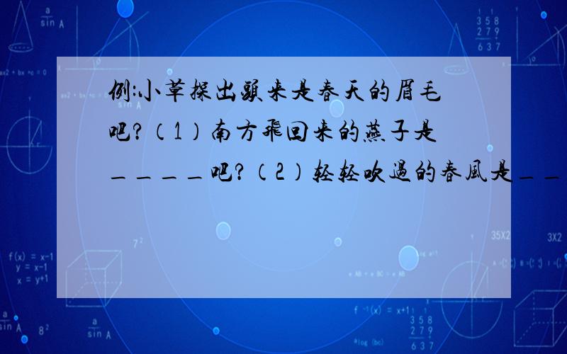 例:小草探出头来是春天的眉毛吧?（1）南方飞回来的燕子是____吧?（2）轻轻吹过的春风是____吧?