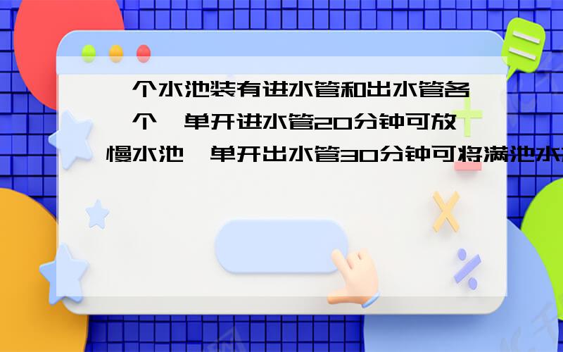 一个水池装有进水管和出水管各一个,单开进水管20分钟可放慢水池,单开出水管30分钟可将满池水放空.两管同时打开,几分钟可以将水池放满?