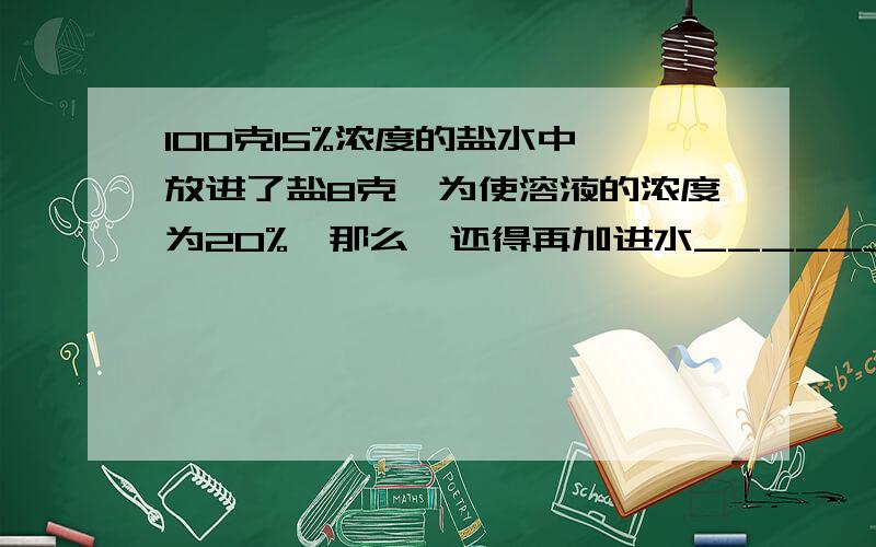 100克15%浓度的盐水中,放进了盐8克,为使溶液的浓度为20%,那么,还得再加进水_________克我算了得7克是对么?