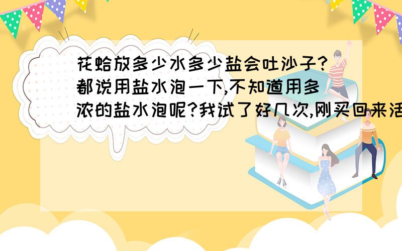 花蛤放多少水多少盐会吐沙子?都说用盐水泡一下,不知道用多浓的盐水泡呢?我试了好几次,刚买回来活的花蛤用盐水泡却不吐.