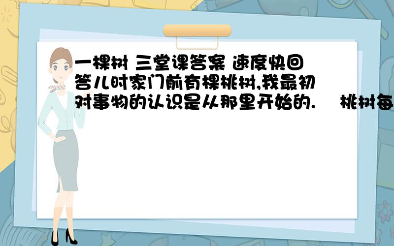 一棵树 三堂课答案 速度快回答儿时家门前有棵桃树,我最初对事物的认识是从那里开始的.    桃树每年开花结果,诱惑就悬挂在我头顶.很长一段时间,我垂涎三尺地抬头望.可是一直不敢爬上去.