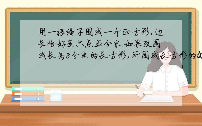 用一根绳子围成一个正方形,边长恰好是六点五分米.如果改围成长为8分米的长方形,所围成长方形的面积是多少平方米?