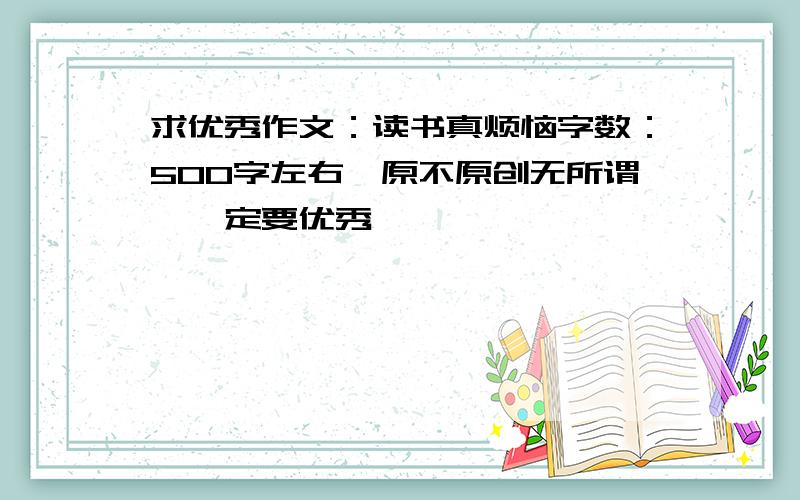 求优秀作文：读书真烦恼字数：500字左右,原不原创无所谓,一定要优秀