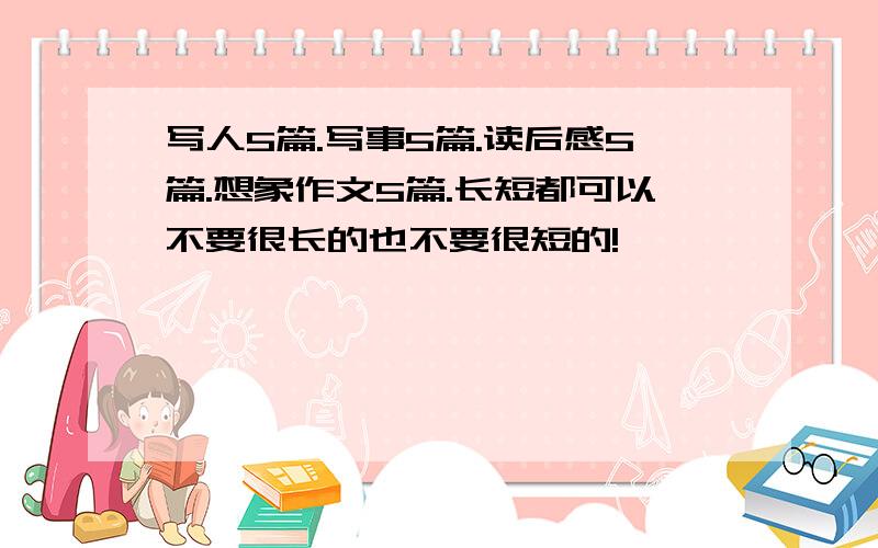 写人5篇.写事5篇.读后感5篇.想象作文5篇.长短都可以不要很长的也不要很短的!