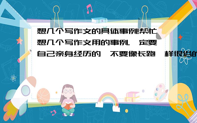 想几个写作文的具体事例!帮忙想几个写作文用的事例.一定要自己亲身经历的,不要像长跑一样很俗的!也不要有关名人或古人的!好的有悬赏.