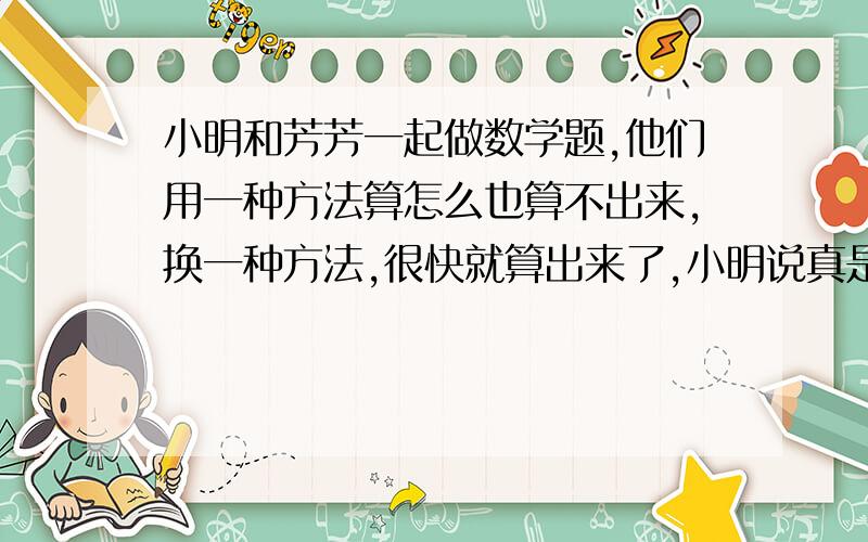 小明和芳芳一起做数学题,他们用一种方法算怎么也算不出来,换一种方法,很快就算出来了,小明说真是