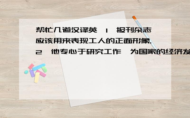 帮忙几道汉译英,1、报刊杂志应该用来表现工人的正面形象.2、他专心于研究工作,为国家的经济发展做出了巨大贡献.3、好书常常能激发我们的各种潜力.4、我们应该和那些能鼓舞我们的人交