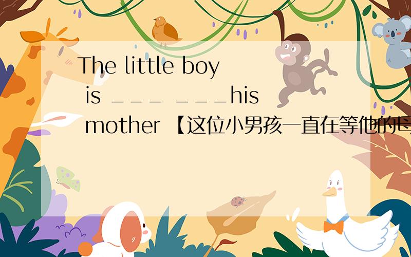 The little boy is ___ ___his mother 【这位小男孩一直在等他的母亲】汉译音