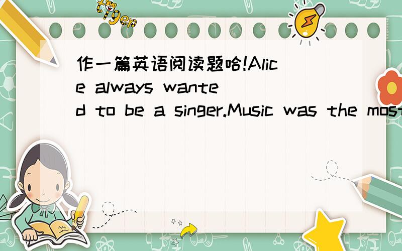 作一篇英语阅读题哈!Alice always wanted to be a singer.Music was the most important thing in her life.To tell you the truth,she took lessons for years,practiced every day,but in spite of all this,her voice didn't improve.Honestly,it didn't ge