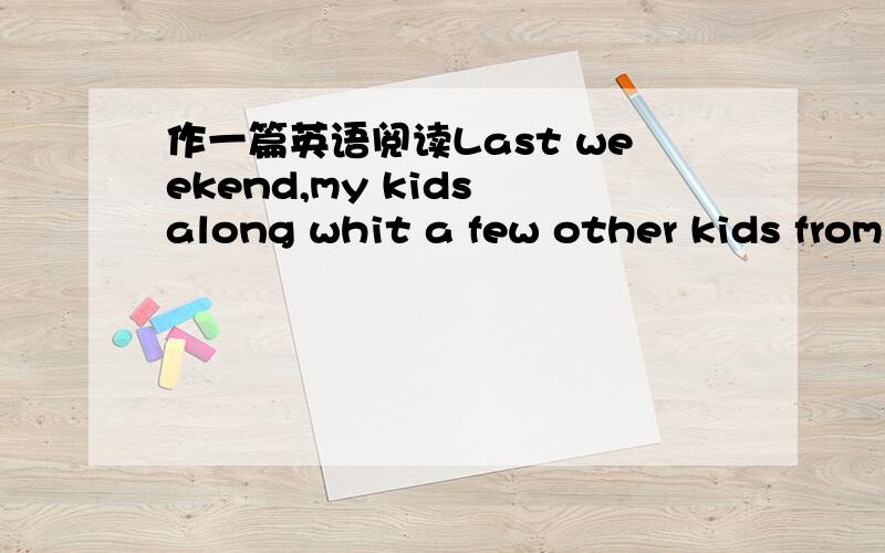 作一篇英语阅读Last weekend,my kids along whit a few other kids from the neighborhood volunteered to help me wash my car.My 10-year old daughter came up with the idea of washing other people's cars as well.It was pretty hot outside.She further