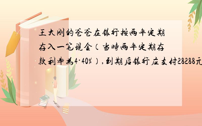 王大刚的爸爸在银行按两年定期存入一笔现金（当时两年定期存款利率为4·40%）,到期后银行应支付28288元求他爸爸当时存入现金是多少元用一元一次方程最好,