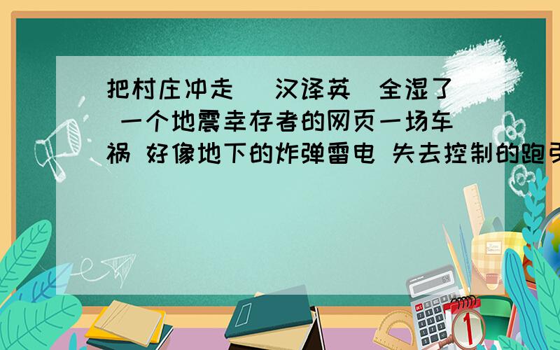 把村庄冲走 （汉译英）全湿了 一个地震幸存者的网页一场车祸 好像地下的炸弹雷电 失去控制的跑引发一场大火 平静下来杀死成千上万的人 觉得一阵轻微的振动穿遍我的身体