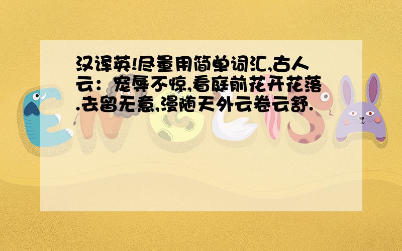 汉译英!尽量用简单词汇,古人云：宠辱不惊,看庭前花开花落.去留无意,漫随天外云卷云舒.