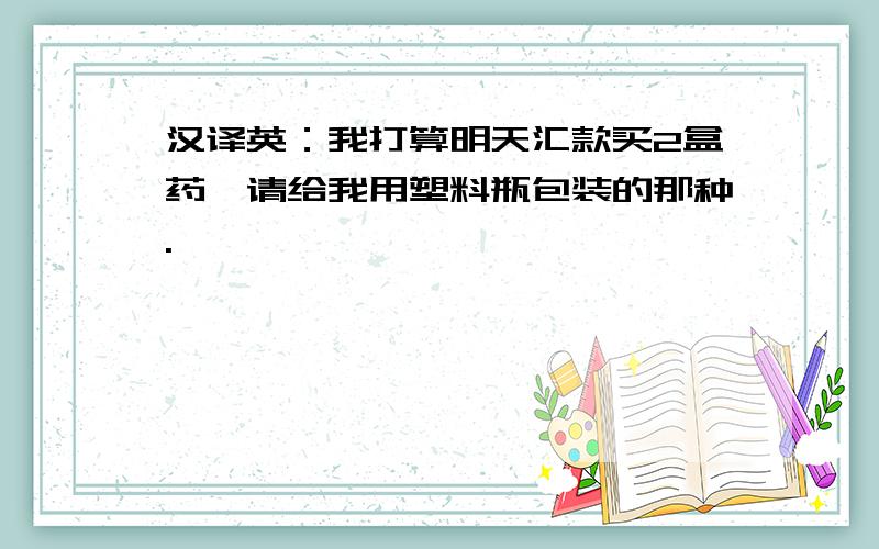 汉译英：我打算明天汇款买2盒药,请给我用塑料瓶包装的那种.