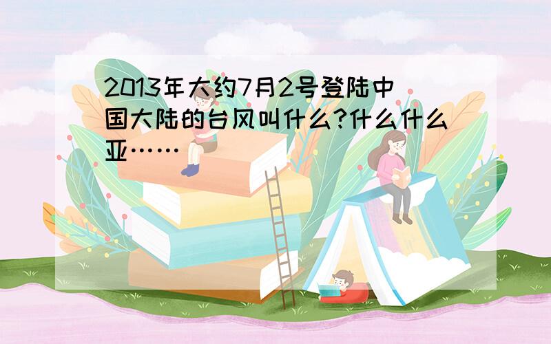 2013年大约7月2号登陆中国大陆的台风叫什么?什么什么亚……