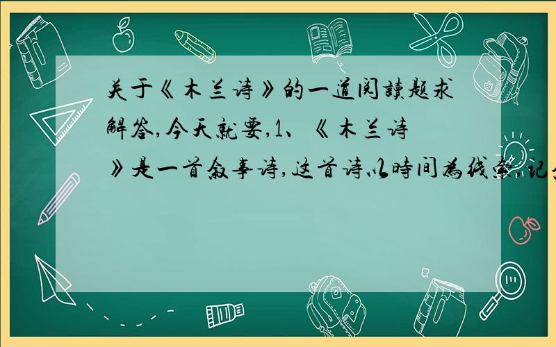 关于《木兰诗》的一道阅读题求解答,今天就要,1、《木兰诗》是一首叙事诗,这首诗以时间为线索,记叙了木兰女扮男装,替父从军的故事.全文共分为5个自然段,安排了“替爷征”（以下都用三