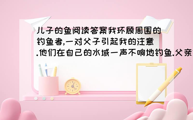 儿子的鱼阅读答案我环顾周围的钓鱼者,一对父子引起我的注意.他们在自己的水域一声不响地钓鱼.父亲抓住、接着又放走了两条足以让我欢呼雀跃的大鱼.儿子大概14岁左右,穿着高筒橡胶防水