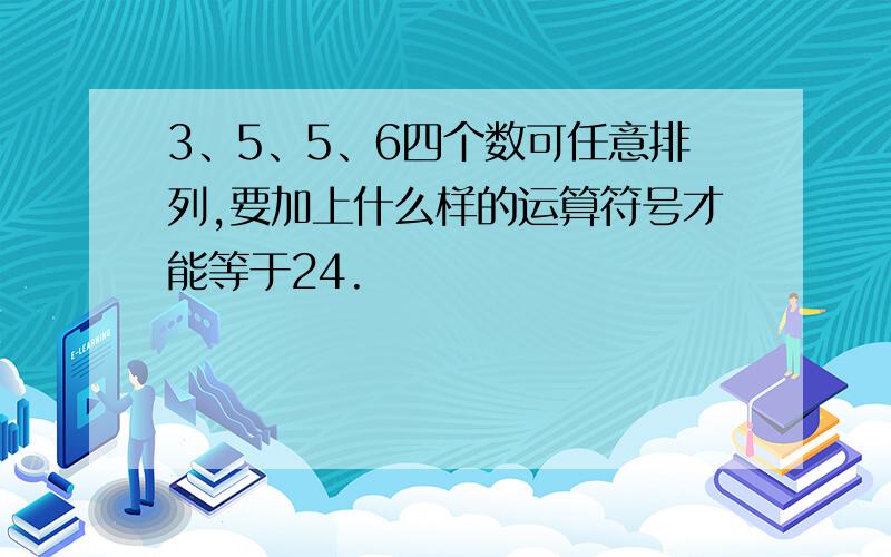 3、5、5、6四个数可任意排列,要加上什么样的运算符号才能等于24.