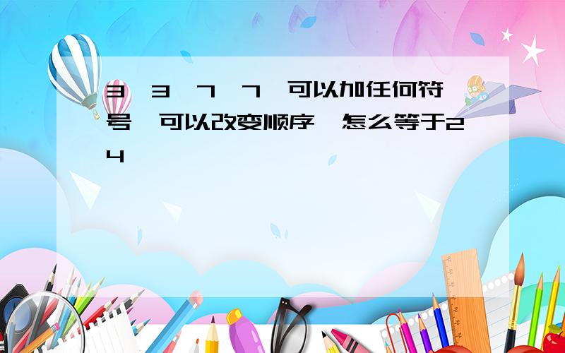 3,3,7,7,可以加任何符号,可以改变顺序,怎么等于24