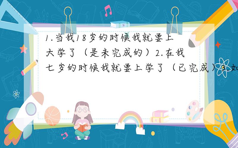 1.当我18岁的时候我就要上大学了（是未完成的）2.在我七岁的时候我就要上学了（已完成）3.如果我有钱,我就给我妈妈买一个大房子4.如果我吃得多,我觉会很胖5.在我读完英语以后我就看电