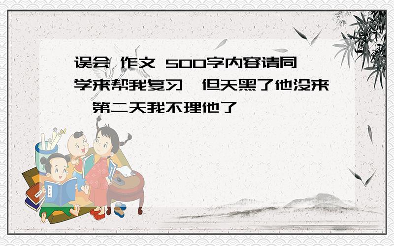 误会 作文 500字内容请同学来帮我复习,但天黑了他没来,第二天我不理他了