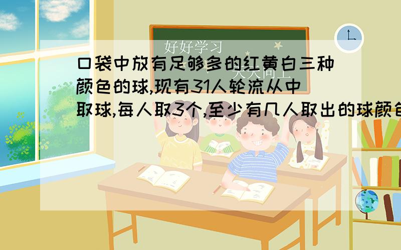 口袋中放有足够多的红黄白三种颜色的球,现有31人轮流从中取球,每人取3个,至少有几人取出的球颜色相同?