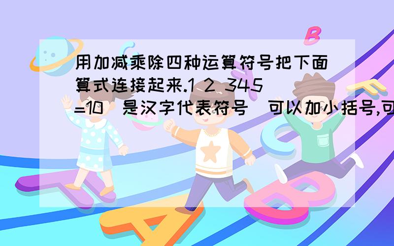 用加减乘除四种运算符号把下面算式连接起来.1 2 345=10（是汉字代表符号）可以加小括号,可以重复1 2 3 4 5=101 2 3 4 5=101 2 3 4 5=10