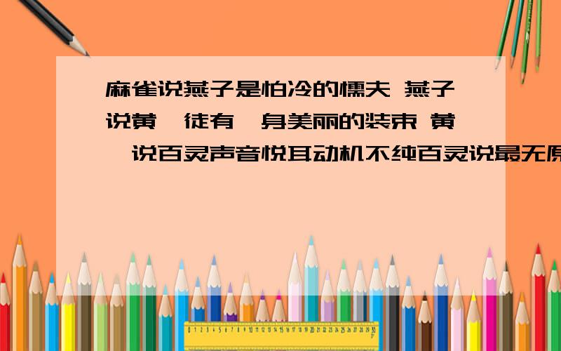 麻雀说燕子是怕冷的懦夫 燕子说黄鹂徒有一身美丽的装束 黄鹂说百灵声音悦耳动机不纯百灵说最无原则的算是那鹦鹉 鹦鹉说喜鹊生就一幅奴颜媚骨 喜鹊说苍鹰好高骛远 苍鹰说麻雀鼠目寸