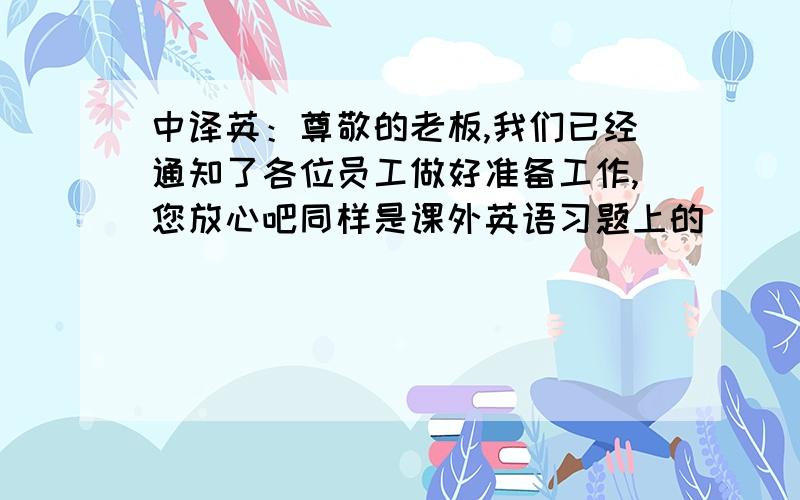 中译英：尊敬的老板,我们已经通知了各位员工做好准备工作,您放心吧同样是课外英语习题上的