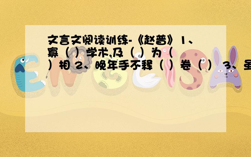 文言文阅读训练-《赵普》1、寡（ ）学术,及（ ）为（ ）相 2、晚年手不释（ ）卷（ ） 3、虽（ ）多忌克 4、而能以（ ）天下事为（ ）己任 5、尝（ ）奏荐某人为（ ）某官 6、普明日复（