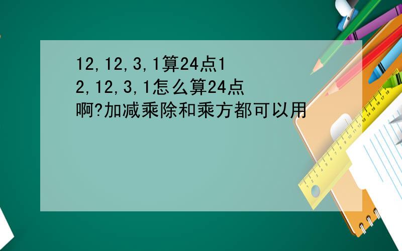 12,12,3,1算24点12,12,3,1怎么算24点啊?加减乘除和乘方都可以用