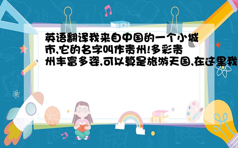 英语翻译我来自中国的一个小城市,它的名字叫作贵州!多彩贵州丰富多姿,可以算是旅游天国,在这里我简单的介绍下我.我的名字叫做麦迪 今年19岁,我喜欢打篮球.别人都说我打求打得很好.