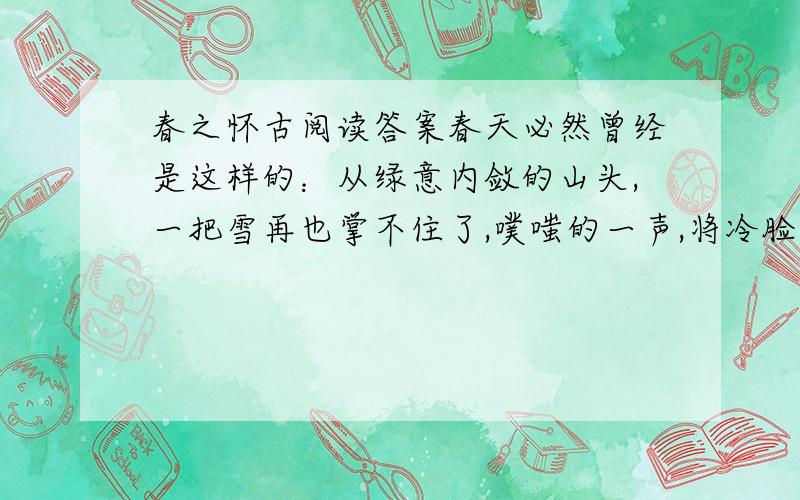 春之怀古阅读答案春天必然曾经是这样的：从绿意内敛的山头,一把雪再也掌不住了,噗嗤的一声,将冷脸笑成花面,一首澌澌然的歌便从云端唱到山麓,从山麓唱到低低的荒村,唱入篱落,唱入一只