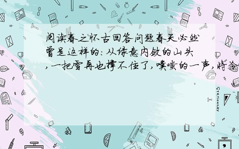 阅读春之怀古回答问题春天必然曾是这样的：从绿意内敛的山头,一把雪再也撑不住了,噗嗤的一声,将冷面笑成花面,一首澌澌然的歌便从云端唱到山麓,从山麓唱到低低的荒村,唱入篱落,唱入一