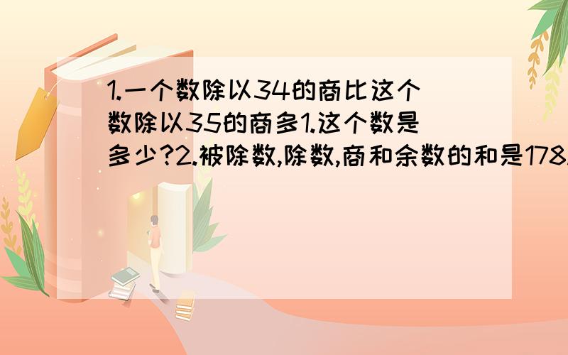 1.一个数除以34的商比这个数除以35的商多1.这个数是多少?2.被除数,除数,商和余数的和是178.已知商是4,余数是22,那么被除数和除数分别是多少?