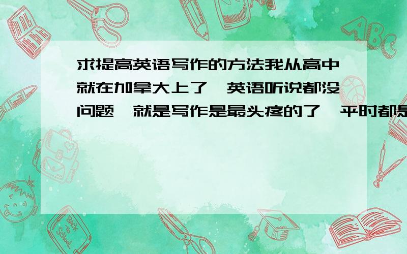 求提高英语写作的方法我从高中就在加拿大上了,英语听说都没问题,就是写作是最头疼的了,平时都是60-70分左右,不少语法问题（有些课语法扣的很紧）.我现在刚开始上大学