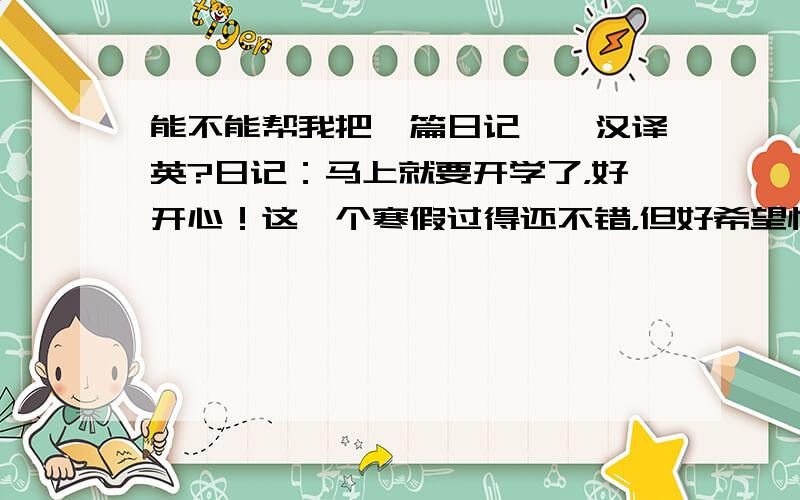 能不能帮我把一篇日记——汉译英?日记：马上就要开学了，好开心！这一个寒假过得还不错，但好希望快点见到我们同学。今天把作业赶快补了补，期待明天的到来！明天妈妈说中午我们要