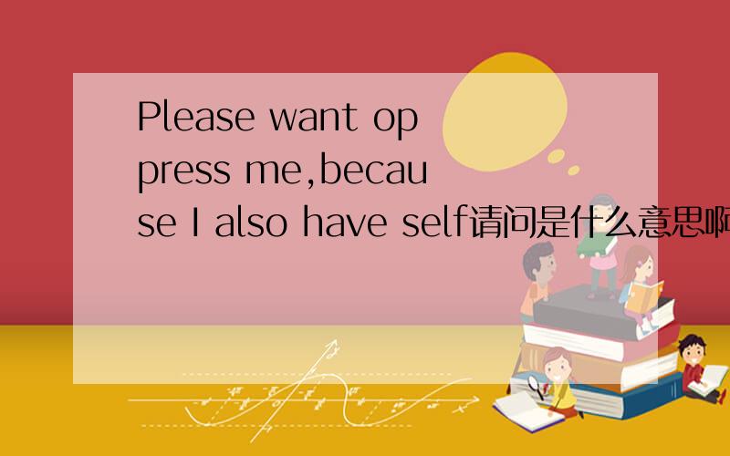 Please want oppress me,because I also have self请问是什么意思啊·大虾帮个忙