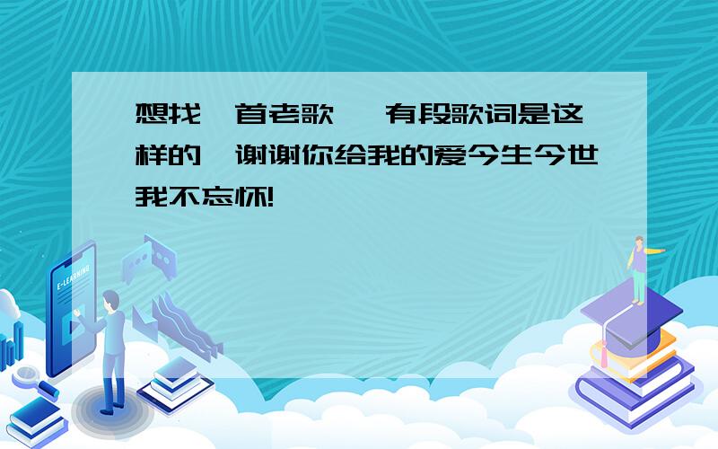 想找一首老歌、 有段歌词是这样的、谢谢你给我的爱今生今世我不忘怀!