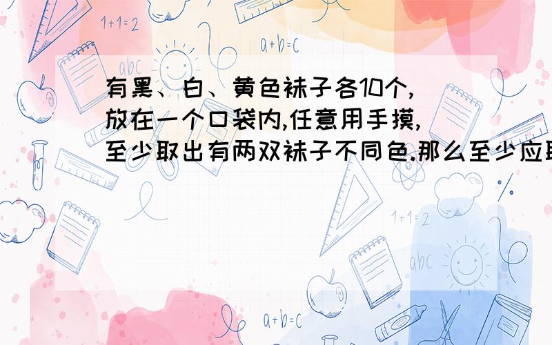 有黑、白、黄色袜子各10个,放在一个口袋内,任意用手摸,至少取出有两双袜子不同色.那么至少应取出几只?抓紧时间啊!我很急