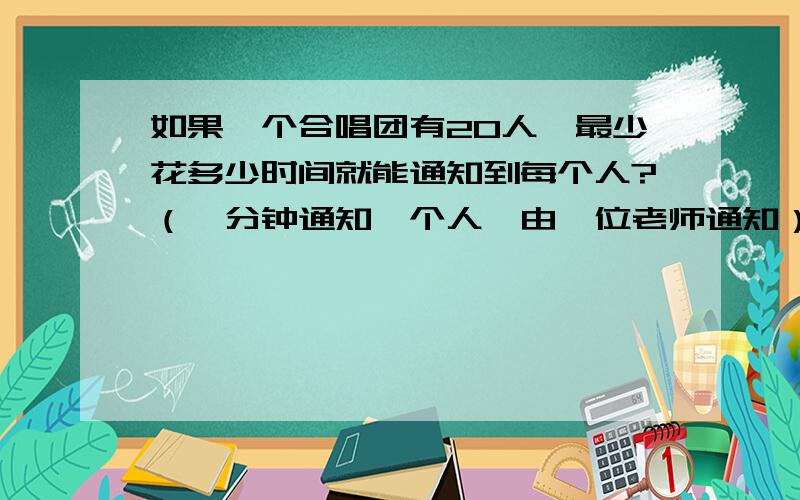 如果一个合唱团有20人,最少花多少时间就能通知到每个人?（一分钟通知一个人,由一位老师通知）