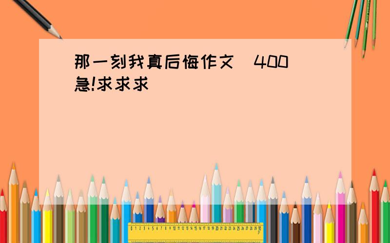 那一刻我真后悔作文(400)急!求求求