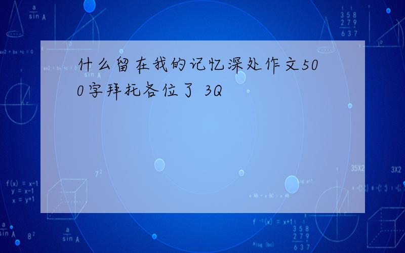 什么留在我的记忆深处作文500字拜托各位了 3Q