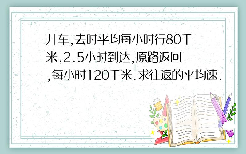 开车,去时平均每小时行80千米,2.5小时到达,原路返回,每小时120千米.求往返的平均速.