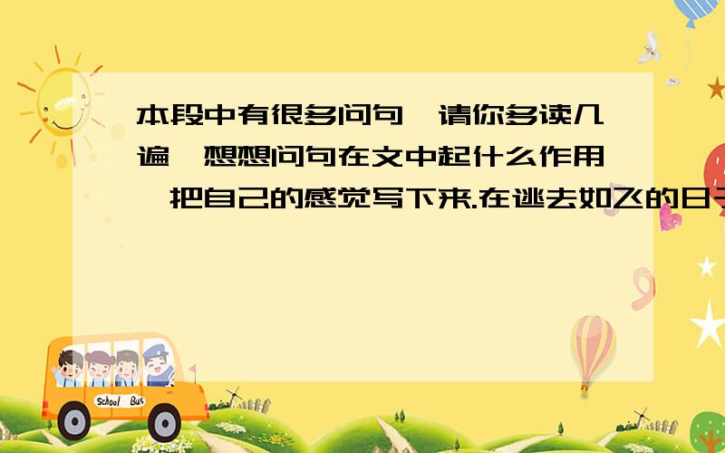 本段中有很多问句,请你多读几遍,想想问句在文中起什么作用,把自己的感觉写下来.在逃去如飞的日子里,在千门万户的世界里的我能做些什么呢?只有徘徊罢了,只有匆匆罢了；在八千多日的匆