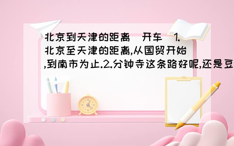 北京到天津的距离（开车）1.北京至天津的距离,从国贸开始,到南市为止.2.分钟寺这条路好呢,还是豆各庄那条路好呢?从堵车和时间上来分析一下.