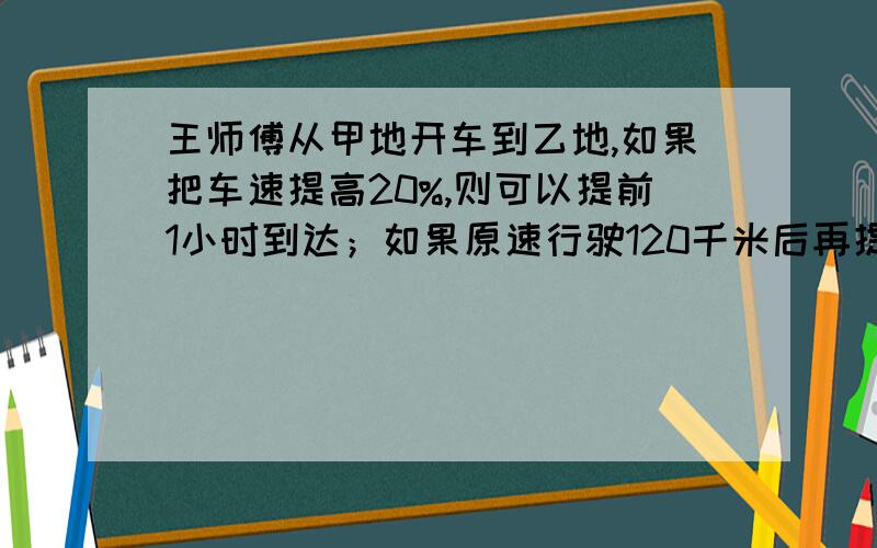 王师傅从甲地开车到乙地,如果把车速提高20%,则可以提前1小时到达；如果原速行驶120千米后再提速25%,则可以提前40分钟到达,甲乙两地相距多少千米?