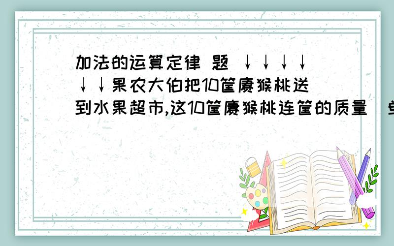 加法的运算定律 题 ↓↓↓↓↓↓果农大伯把10筐猕猴桃送到水果超市,这10筐猕猴桃连筐的质量（单位；千克）以次是58、53、42、47、49、62、51、52、63、48,10个筐共重23千克.请你帮李大伯计算