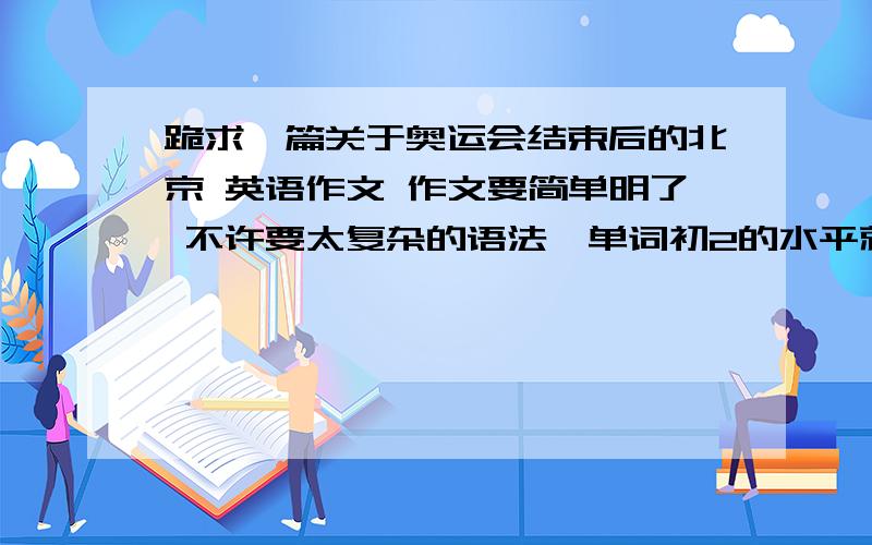 跪求一篇关于奥运会结束后的北京 英语作文 作文要简单明了 不许要太复杂的语法、单词初2的水平就OK了大概内容是：more trees and grassmore visitorsimprove our environmentkeep ourselves fit快60字左右就可