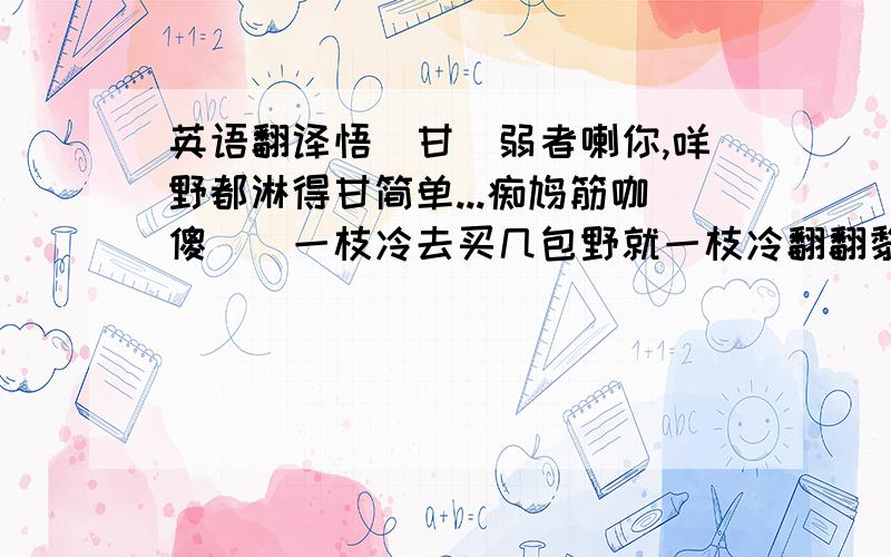 英语翻译悟恏甘閪弱者喇你,咩野都淋得甘简单...痴鸠筋咖傻閪閪一枝冷去买几包野就一枝冷翻翻黎..简直无野稳野做..悟死都无閪用喇此段粤语文字.劳烦你翻译成国语“普通话”